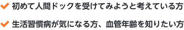 ・初めて人間ドックを受けてみようと考えている方・生活習慣病が気になる方、血管年齢を知りたい方