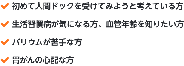 ・初めて人間ドックを受けてみようと考えている方・生活習慣病が気になる方、血管年齢を知りたい方・バリウムが苦手な方・胃がんの心配な方