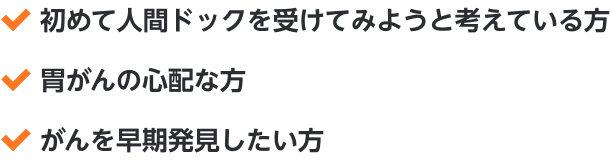 ・初めて人間ドックを受けてみようと考えている方・胃がんの心配な方・がんを早期発見したい方