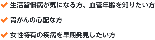 ・生活習慣病が気になる方、血管年齢を知りたい方・胃がんの心配な方・女性特有の疾病を早期発見したい方