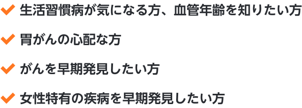 ・生活習慣病が気になる方、血管年齢を知りたい方・胃がんの心配な方・がんを早期発見したい方・女性特有の疾病を早期発見したい方